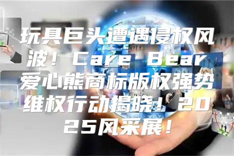 玩具巨头遭遇侵权风波！Care Bear爱心熊商标版权强势维权行动揭晓！2025风采展！