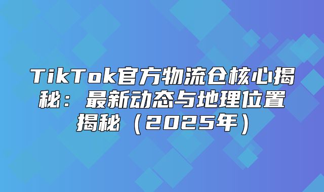 TikTok官方物流仓核心揭秘：最新动态与地理位置揭秘2025年