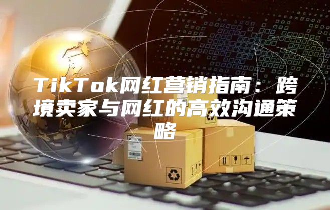 TikTok网红营销指南：跨境卖家与网红的高效沟通策略