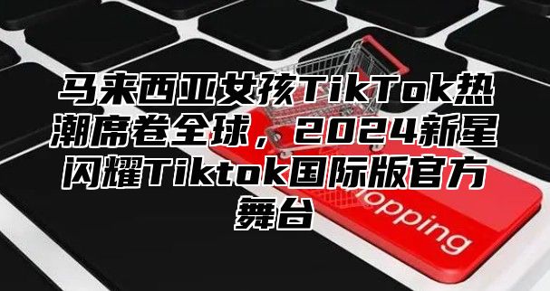 马来西亚女孩TikTok热潮席卷全球，2025新星闪耀Tiktok国际版官方舞台