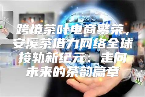 跨境茶叶电商繁荣，安溪茶借力网络全球接轨新纪元：走向未来的茶韵篇章