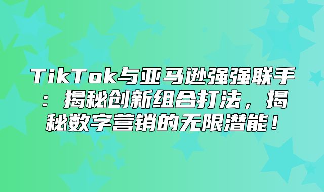 TikTok与亚马逊强强联手：揭秘创新组合打法，揭秘数字营销的无限潜能！
