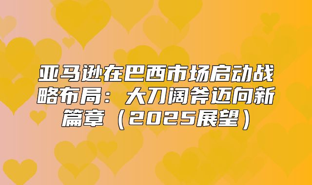 亚马逊在巴西市场启动战略布局：大刀阔斧迈向新篇章2025展望