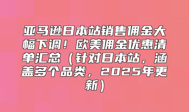 亚马逊日本站销售佣金大幅下调！欧美佣金优惠清单汇总针对日本站，涵盖多个品类，2025年更新