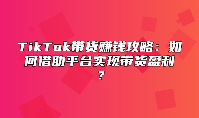 TikTok带货赚钱攻略：如何借助平台实现带货盈利？