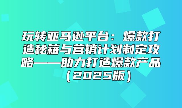 玩转亚马逊平台：爆款打造秘籍与营销计划制定攻略——助力打造爆款产品2025版