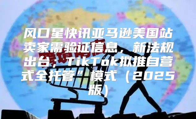 风口星快讯亚马逊美国站卖家需验证信息，新法规出台；TikTok拟推自营式全托管”模式2025版