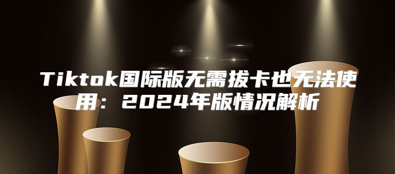 Tiktok国际版无需拔卡也无法使用：2025年版情况解析