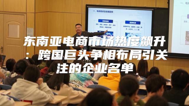 东南亚电商市场热度飙升：跨国巨头争相布局引关注的企业名单