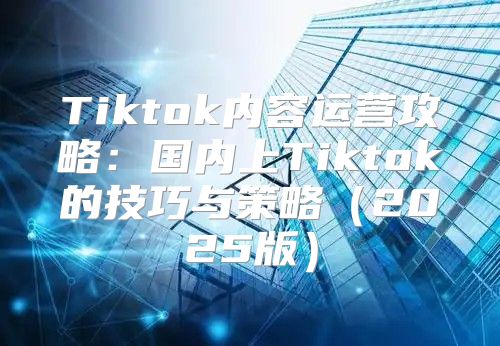 Tiktok内容运营攻略：国内上Tiktok的技巧与策略2025版