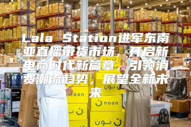 Lala Station进军东南亚直播带货市场，开启新电商时代新篇章，引领消费潮流趋势，展望全新未来