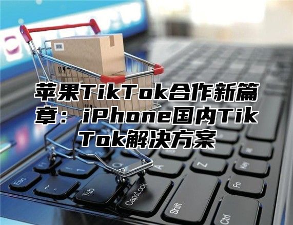 苹果TikTok合作新篇章：iPhone国内TikTok解决方案
