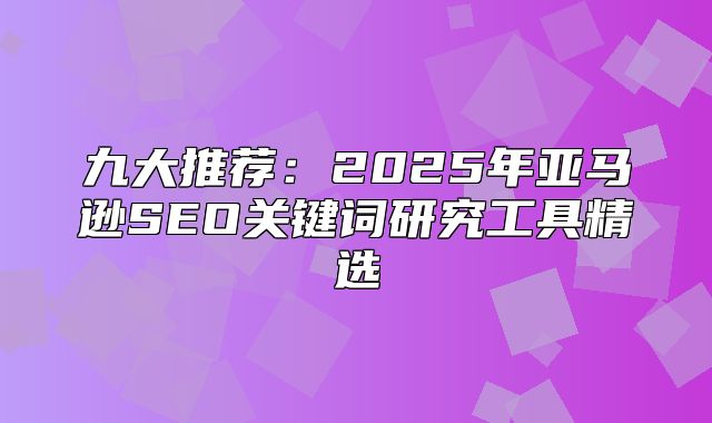 九大推荐：2025年亚马逊SEO关键词研究工具精选
