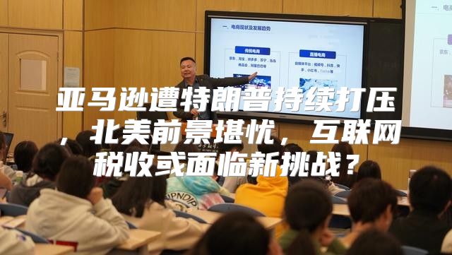 亚马逊遭特朗普持续打压，北美前景堪忧，互联网税收或面临新挑战？