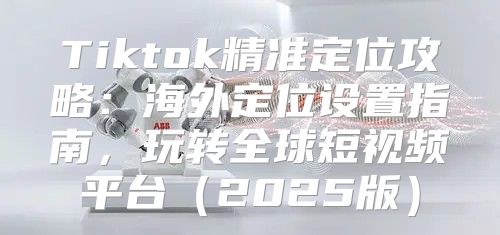 Tiktok精准定位攻略：海外定位设置指南，玩转全球短视频平台2025版