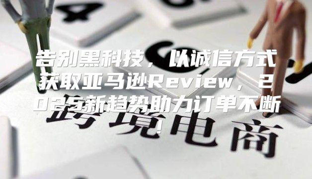 告别黑科技，以诚信方式获取亚马逊Review，2025新趋势助力订单不断！