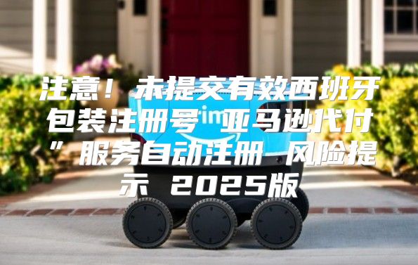 注意！未提交有效西班牙包装注册号 亚马逊代付”服务自动注册 风险提示 2025版