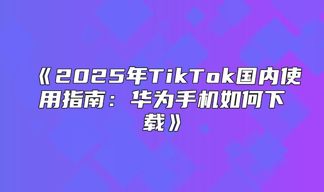 2025年TikTok国内使用指南：华为手机如何下载