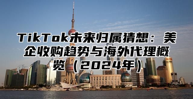 TikTok未来归属猜想：美企收购趋势与海外代理概览2025年