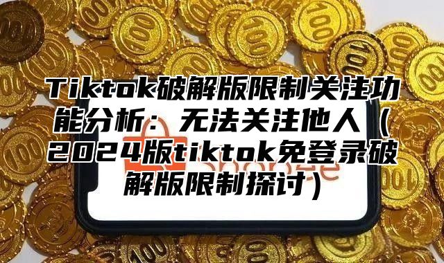 Tiktok破解版限制关注功能分析：无法关注他人2025版tiktok免登录破解版限制探讨