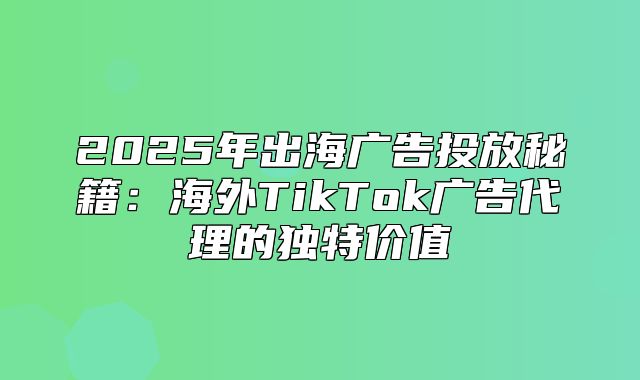 2025年出海广告投放秘籍：海外TikTok广告代理的独特价值