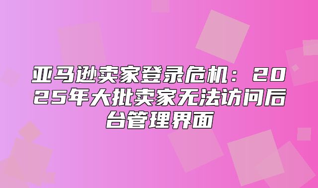 亚马逊卖家登录危机：2025年大批卖家无法访问后台管理界面