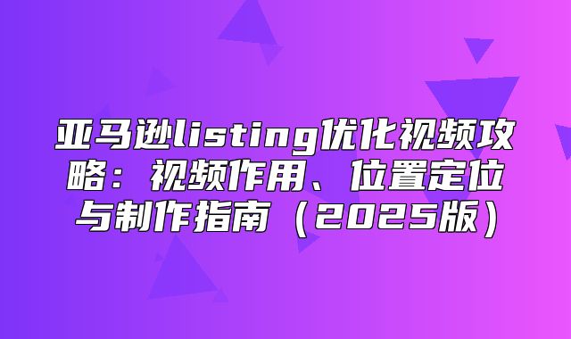 亚马逊listing优化视频攻略：视频作用、位置定位与制作指南2025版