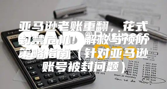亚马逊老账重翻，花式封禁危机！解救与预防策略指南针对亚马逊账号被封问题