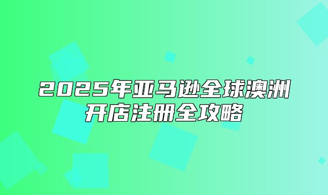 2025年亚马逊全球澳洲开店注册全攻略