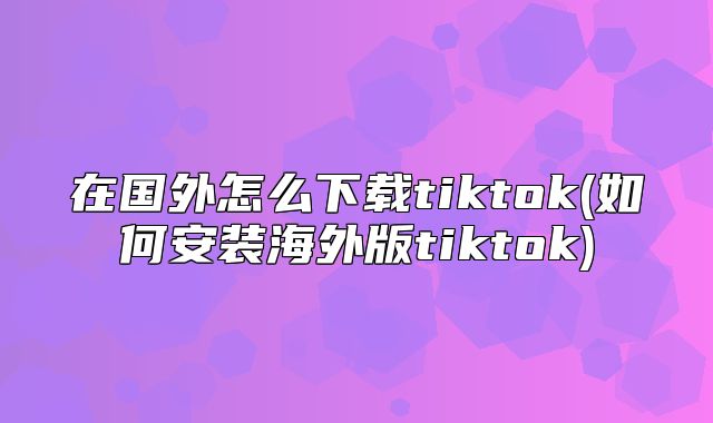 在国外怎么下载tiktok(如何安装海外版tiktok)
