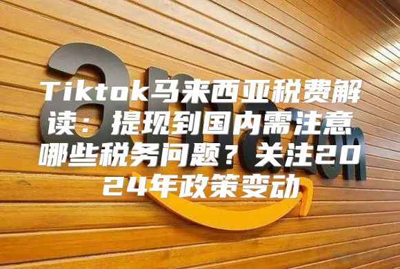 Tiktok马来西亚税费解读：提现到国内需注意哪些税务问题？关注2025年政策变动
