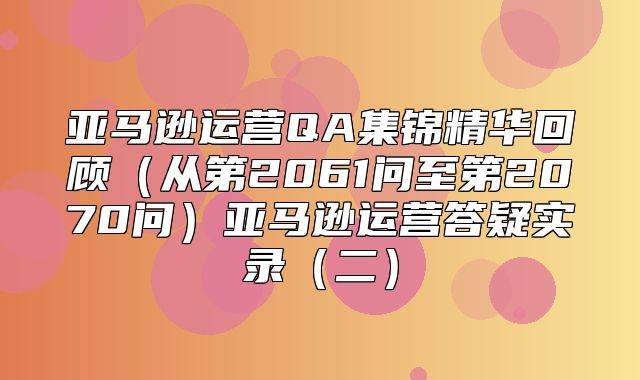 亚马逊运营QA集锦精华回顾从第2061问至第2070问亚马逊运营答疑实录二