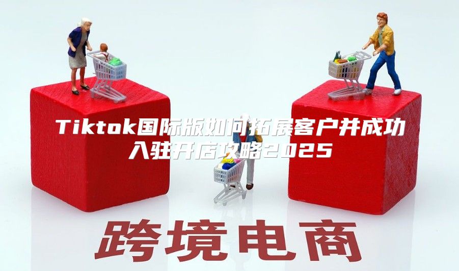 Tiktok国际版如何拓展客户并成功入驻开店攻略2025
