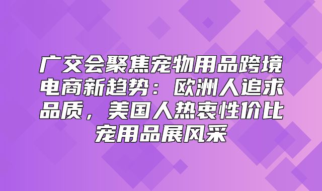 广交会聚焦宠物用品跨境电商新趋势：欧洲人追求品质，美国人热衷性价比宠用品展风采