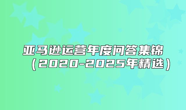亚马逊运营年度问答集锦2020-2025年精选
