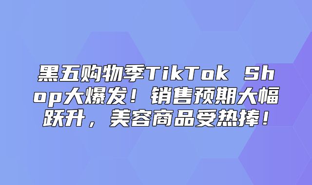 黑五购物季TikTok Shop大爆发！销售预期大幅跃升，美容商品受热捧！