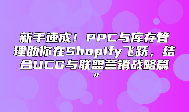 新手速成！PPC与库存管理助你在Shopify飞跃，结合UCG与联盟营销战略篇”