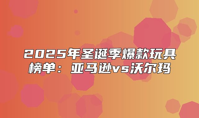 2025年圣诞季爆款玩具榜单：亚马逊vs沃尔玛