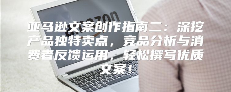 亚马逊文案创作指南二：深挖产品独特卖点，竞品分析与消费者反馈运用，轻松撰写优质文案！