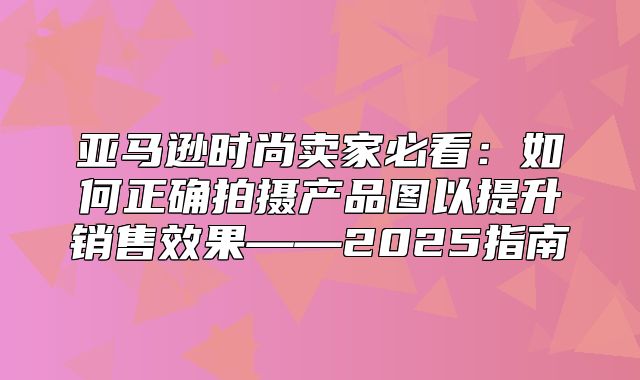 亚马逊时尚卖家必看：如何正确拍摄产品图以提升销售效果——2025指南