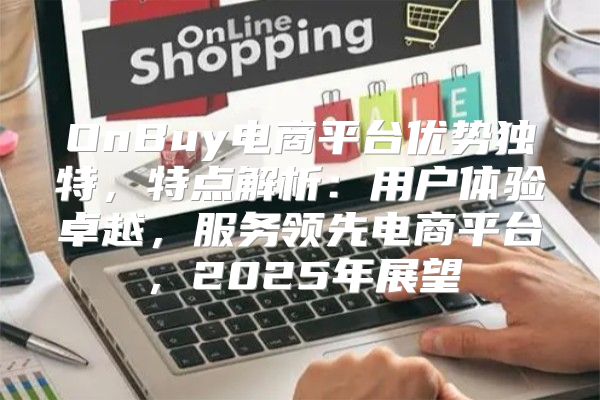 OnBuy电商平台优势独特，特点解析：用户体验卓越，服务领先电商平台，2025年展望