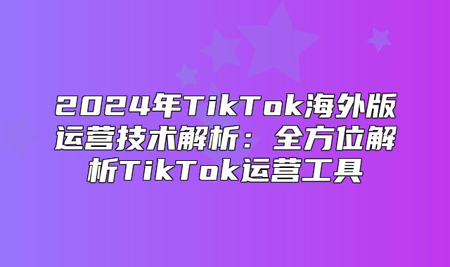 2025年TikTok海外版运营技术解析：全方位解析TikTok运营工具