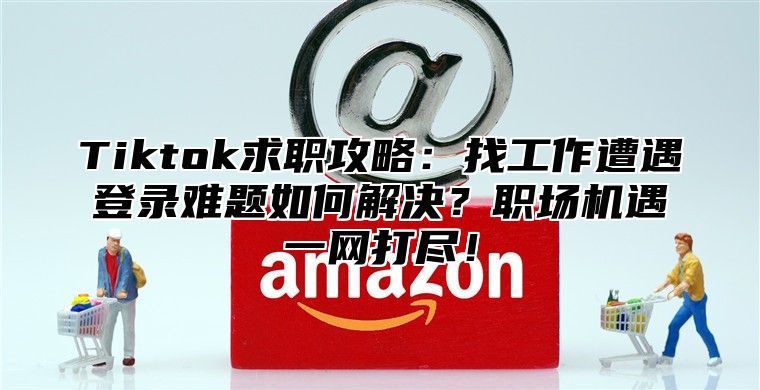 Tiktok求职攻略：找工作遭遇登录难题如何解决？职场机遇一网打尽！