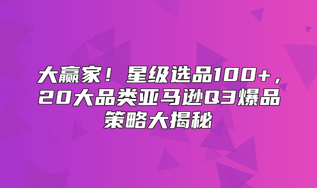 大赢家！星级选品100+，20大品类亚马逊Q3爆品策略大揭秘