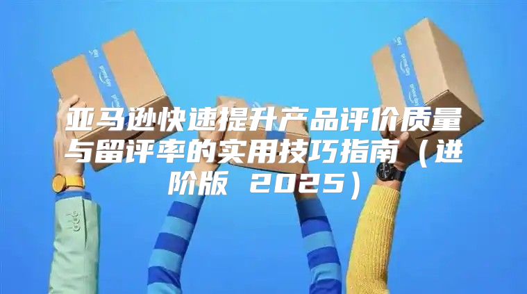 亚马逊快速提升产品评价质量与留评率的实用技巧指南进阶版 2025