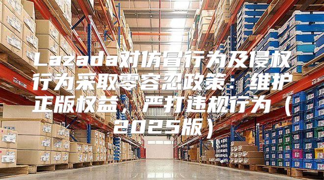 Lazada对仿冒行为及侵权行为采取零容忍政策：维护正版权益，严打违规行为2025版
