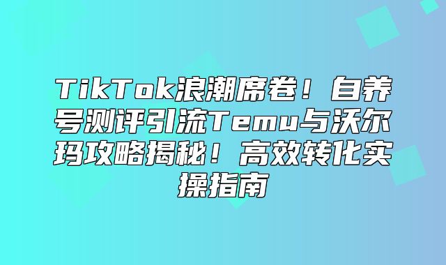 TikTok浪潮席卷！自养号测评引流Temu与沃尔玛攻略揭秘！高效转化实操指南