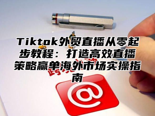 Tiktok外贸直播从零起步教程：打造高效直播策略赢单海外市场实操指南