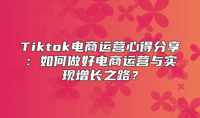 Tiktok电商运营心得分享：如何做好电商运营与实现增长之路？