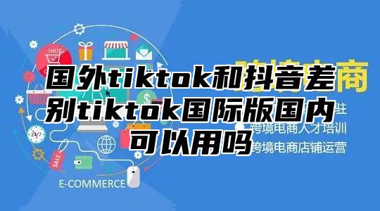 国外tiktok和抖音差别tiktok国际版国内可以用吗
